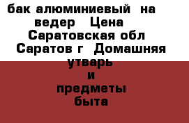 бак алюминиевый  на 4 -5 ведер › Цена ­ 2 - Саратовская обл., Саратов г. Домашняя утварь и предметы быта » Посуда и кухонные принадлежности   